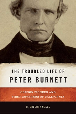 The Troubled Life of Peter Burnett: Oregon Pioneer and First Governor of California by Nokes, R. Gregory