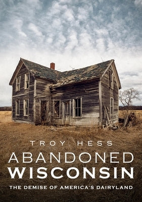 Abandoned Wisconsin: The Demise of America's Dairyland by Hess, Troy