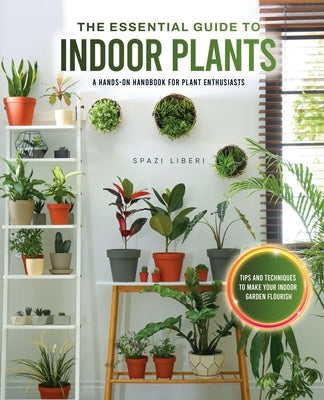 The Essential Guide to Indoor Plants: Tips and Techniques to Make Your Indoor Garden Flourish by Spazi Liberi