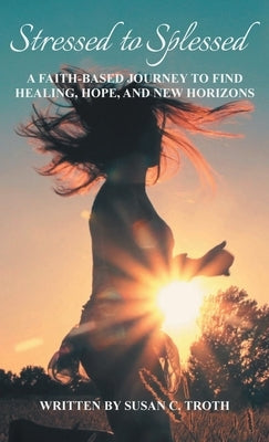 Stressed to Splessed: A faith-based journey to find healing, hope, and new horizons by Troth, Susan C.