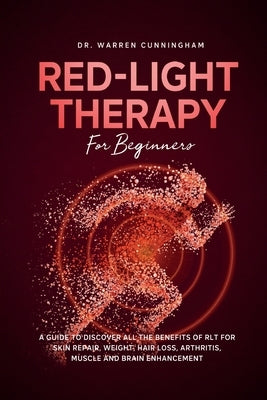 Red Light Therapy For Beginners: A Guide To Discover All The Benefits Of RLT For Skin Repair, Weight, Hair Loss, Arthritis, Muscle And Brain Enhanceme by Cunningham, Warren