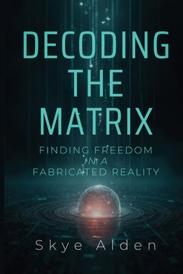 Decoding the Matrix: Finding Freedom in a Fabricated Reality by Alden, Skye