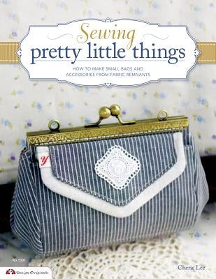 Sewing Pretty Little Things: How to Make Small Bags and Clutches from Fabric Remnants [With Pattern(s)] by Lee, Cherie