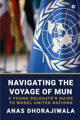 Navigating the Voyage of MUN: A Young Delegate's Guide to Model United Nations by Anas Dhorajiwala