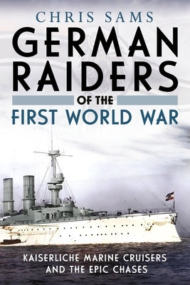 German Raiders of the First World War: Kaiserliche Marine Cruisers and the Epic Chases by Sams, Chris