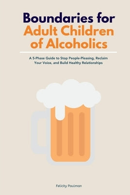 Boundaries for Adult Children of Alcoholics: A 5-Phase Guide to Stop People-Pleasing, Reclaim Your Voice, and Build Healthy Relationships by Paulman, Felicity