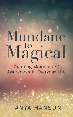 Mundane to Magical: Creating Moments of Awareness in Everyday Life by Hanson, Tanya M.