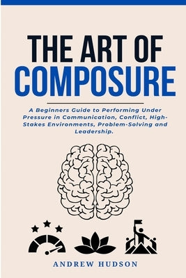 The Art of Composure: A Beginners Guide to Performing Under Pressure in Communication, Conflict, High-Stakes Environments, Problem-Solving and Leaders by Hudson, Andrew