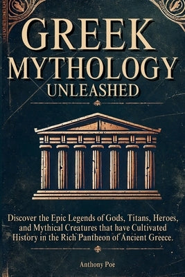 Greek Mythology Unleashed: Discover the Epic Legends of Gods, Titans, Heroes, and Mythical Creatures That Have Cultivated History in the Rich Pantheon by Poe, Anthony