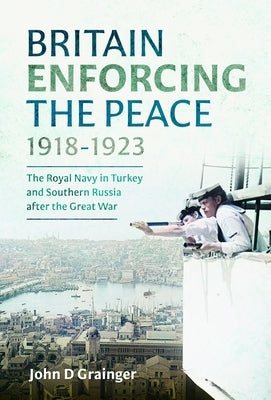 Britain Enforcing the Peace, 1918-1923: The Royal Navy in Turkey and Southern Russia After the Great War by Grainger, John D.