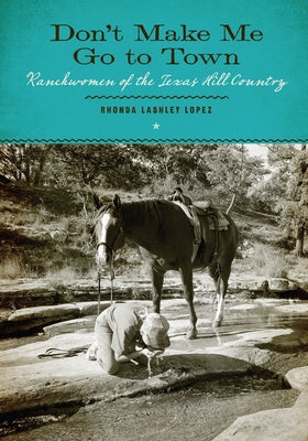 Don't Make Me Go to Town: Ranchwomen of the Texas Hill Country by Lashley Lopez, Rhonda