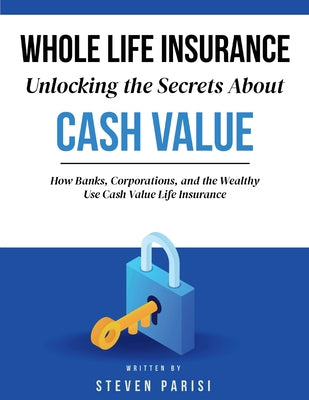 Whole Life Insurance Unlocking the Secrets about Cash Value: How Banks, Corporations, and the Wealthy Use Cash Value Life Insurance by Parisi, Steven