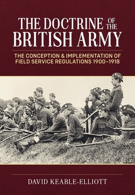 The Doctrine of the British Army: The Conception & Implementation of Field Service Regulations in the British Army 1900-1918 by Keable-Elliott, David