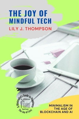 The Joy of Mindful Tech: Minimalism in the Age of Blockchain and AI by Lily J Thompson