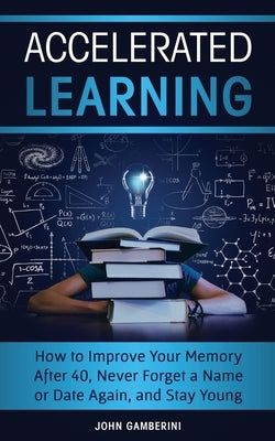 Accelerated Learning: How to Improve Your Memory After 40, Never Forget a Name or Date Again, and Stay Young by Gamberini, John
