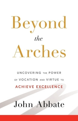 Beyond the Arches: Uncovering the Power of Vocation and Virtue to Achieve Excellence by Abbate, John