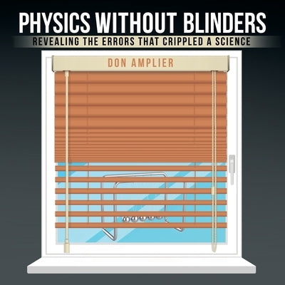 Physics Without Blinders: Revealing the Errors that Crippled a Science by Amplier, Don