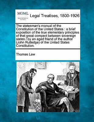 The Statesman's Manual of the Constitution of the United States: A Brief Exposition of the True Elementary Principles of That Great Compact Between So by Law, Thomas