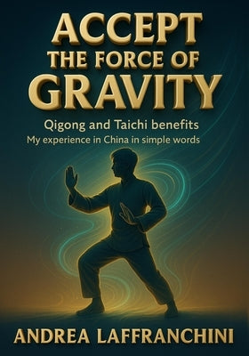 Accept the Force of Gravity: Qigong and Taichi Benefits: My Experience in China in Simple Words by Laffranchini, Andrea