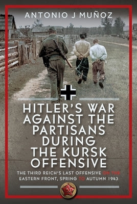 Hitler's War Against the Partisans During the Kursk Offensive: The Third Reich's Last Offensive on the Eastern Front, Spring to Autumn 1943 by MuÃ±oz, Antonio J.