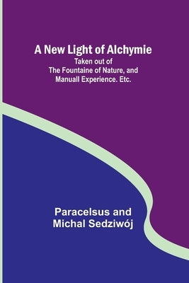 A New Light of Alchymie; Taken out of the Fountaine of Nature, and Manuall Experience. Etc. by And Michal SedziwÃ³j, Paracelsus