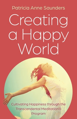 Creating a Happy World: Cultivating Happiness Through the Transcendental Meditation(r) Program by Saunders, Patricia Anne