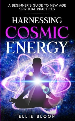 Harnessing Cosmic Energy: A Beginner's Guide to New Age Spiritual Practices by Bloom, Ellie