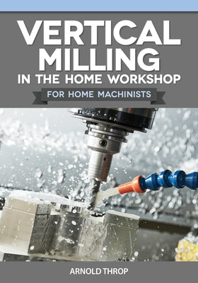 Vertical Milling in the Home Workshop for Home Machinists by Throp, Arnold