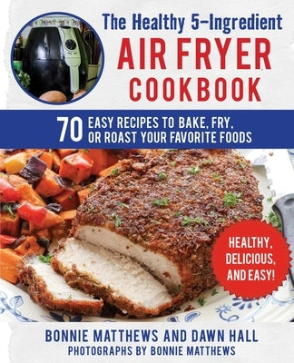 The Healthy 5-Ingredient Air Fryer Cookbook: 70 Easy Recipes to Bake, Fry, or Roast Your Favorite Foods by Matthews, Bonnie
