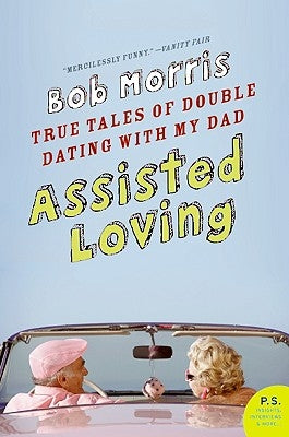 Assisted Loving: True Tales of Double Dating with My Dad by Morris, Bob