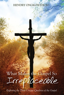 What Makes the Gospel So Irreplaceable: Exploring the Three Unique Qualities of the Gospel by Ongkowidjojo, Hendry