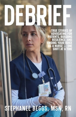 Debrief: True Stories of Advocating for Patients, Building Resilience, and Finding Your Voice As a Nurse-One Shift at a Time by Beggs, Stephanee