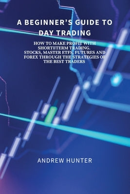 A Beginner's Guide to Day Trading: How to Make Profit with Short-Term Trading. Stocks, Master Etfs, Futures and Forex Through the Strategies of the Be by Andrew Hunter