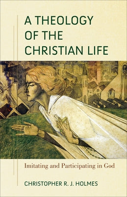 A Theology of the Christian Life: Imitating and Participating in God by Holmes, Christopher R. J.