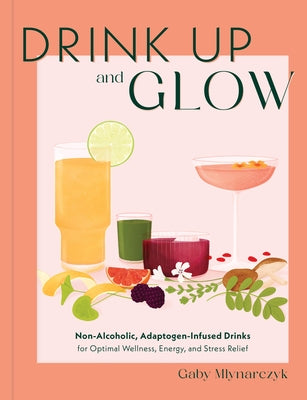 Drink Up & Glow: Non-Alcoholic, Adaptogen-Infused Drinks for Optimal Wellness, Energy, and Stress Relief by Mlynarczyk, Gaby