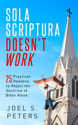 Sola Scriptura Doesn't Work: Practical Reasons to Reject the Doctrine of 'Bible Alone' by Peters, Joel