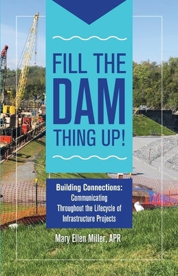 Fill The Dam Thing Up! Building Connections: Communicating Throughout the Lifecycle of Infrastructure Projects by Miller, Mary Ellen