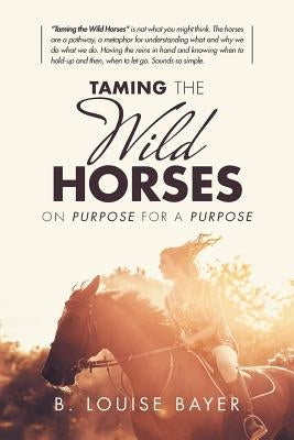 Taming the Wild Horses: On Purpose for a Purpose by Bayer, B. Louise