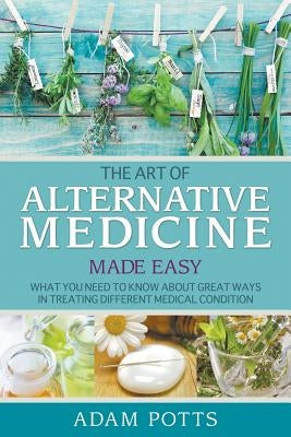 The Art of Alternative Medicine Made Easy: What You Need to Know about Great Ways in Treating Different Medical Condition by Potts, Adam