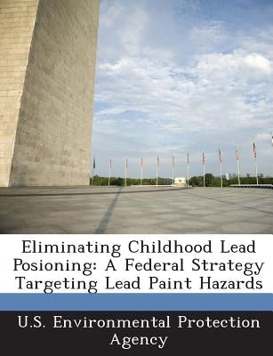 Eliminating Childhood Lead Posioning: A Federal Strategy Targeting Lead Paint Hazards by U S Environmental Protection Agency