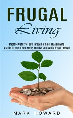 Frugal Living: A Guide On How To Save Money And Live More With A frugal Lifestyle (Improve Quality of Life Through Simple, Frugal Living) by Howard, Mark