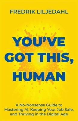 You've Got This, Human: A No-Nonsense Guide to Mastering AI, Keeping Your Job Safe, and Thriving in the Digital Age by Liljedahl, Fredrik