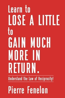 Learn to Lose A LITTLE to GAIN MUCH MORE IN RETURN: Understand the Law of Reciprocity! by Fenelon, Pierre