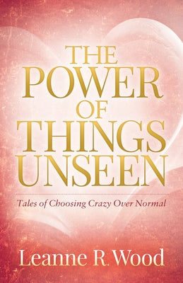 The Power of Things Unseen: Tales of Choosing Crazy Over Normal by Wood, Leanne R.