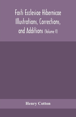 Fasti Ecclesiae Hibernicae Illustrations, Corrections, And Additions: The Succession Of The Prelates And Members Of The Cathedral Bodies Of Ireland (V by Henry Cotton
