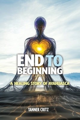 End to Beginning: A Healing Story of Ayahuasca by Critz, Tanner