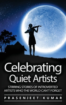 Celebrating Quiet Artists: Stirring Stories of Introverted Artists Who the World Can't Forget by Kumar, Prasenjeet
