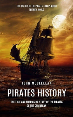 Pirates History: The History of the Pirates That Plagued the New World (The True and Surprising Story of the Pirates of the Caribbean) by McClellan, John