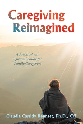 Caregiving Reimagined: A Practical and Spiritual Guide for Family Caregivers by Claudia Cassidy Bennett Ph. D. Ot