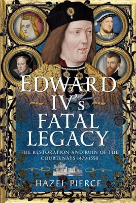 Edward IV's Fatal Legacy: The Restoration and Ruin of the Courtenays 1479-1558 by Pierce, Hazel